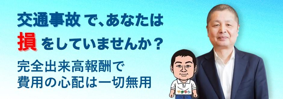 交通事故の弁護士をお探しなら弁護士やまケンにご相談ください。交通事故であなたは損をしていませんか？弁護士費用の心配なく、示談金を増額させます！相談は何度でも0円！着手金0円！完全出来高報酬で費用の心配は一切無用。弁護士費用特約があれば、弁護士費用は保険会社負担